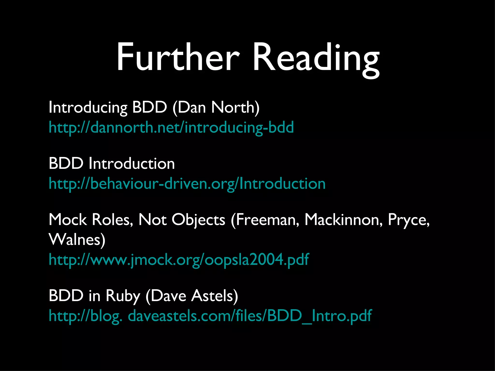 Further Reading Introducing BDD (Dan North) http: //dannorth . net/introducing-bdd BDD Introduction http: //behaviour-driven .org/Introduction Mock Roles, Not Objects (Freeman, Mackinnon, Pryce, Walnes) http://www. jmock .org/oopsla2004. pdf BDD in Ruby (Dave Astels) http: //blog .  daveastels . com/files/BDD_Intro . pdf 