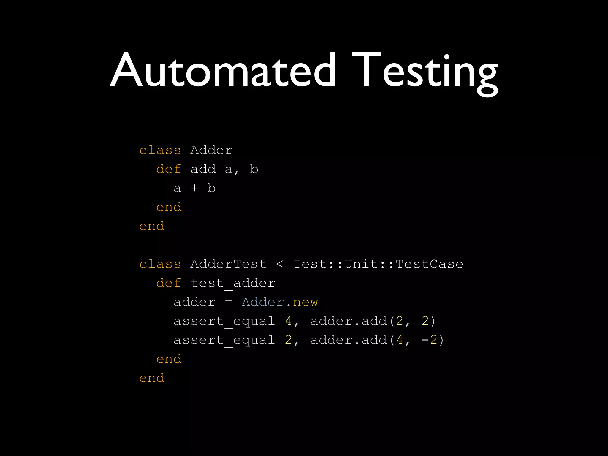 Automated Testing class   Adder   def  add  a, b   a  +  b   end end class   AdderTest  < Test::Unit::TestCase   def  test_adder   adder  =  Adder . new   assert_equal  4 , adder.add( 2 ,   2 )   assert_equal  2 , adder.add( 4 ,  - 2 )   end end 