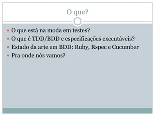 O que?O que está na moda em testes?O que é TDD/BDD e especificações executáveis?Estado da arte em BDD: Ruby, Rspec e CucumberPra onde nós vamos?