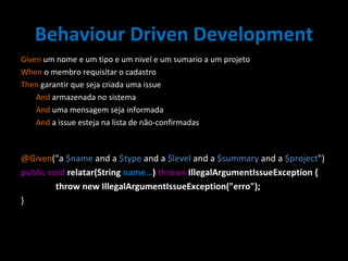 Behaviour Driven Development Given  um nome e um tipo e um nivel e um sumario a um projeto When  o membro requisitar o cadastro Then  garantir que seja criada uma issue   And  armazenada no sistema   And  uma mensagem seja informada   And  a issue esteja na lista de não-confirmadas @Given ("a  $name  and a  $type  and a  $level  and a  $summary  and a  $project ") public void  relatar(String  name… )  throws  IllegalArgumentIssueException { throw new IllegalArgumentIssueException("erro"); } 