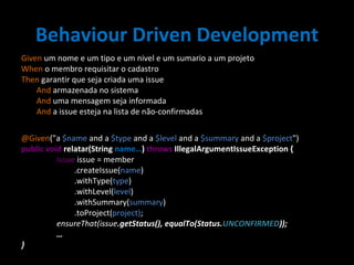 Behaviour Driven Development Given  um nome e um tipo e um nivel e um sumario a um projeto When  o membro requisitar o cadastro Then  garantir que seja criada uma issue   And  armazenada no sistema   And  uma mensagem seja informada   And  a issue esteja na lista de não-confirmadas @Given ("a  $name  and a  $type  and a  $level  and a  $summary  and a  $project ") public void  relatar(String  name… )  throws  IllegalArgumentIssueException { Issue  issue = member .createIssue( name ) .withType( type ) .withLevel( level ) .withSummary( summary ) .toProject( project) ; ensureThat(issue .getStatus(), equalTo(Status. UNCONFIRMED )); … } 