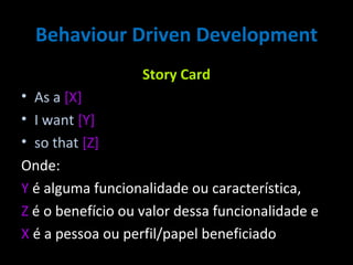 Behaviour Driven Development Story Card As a   [X] I want  [Y] so that  [Z] Onde:  Y  é alguma funcionalidade ou característica,  Z  é o benefício ou valor dessa funcionalidade e  X  é a pessoa ou perfil/papel beneficiado 