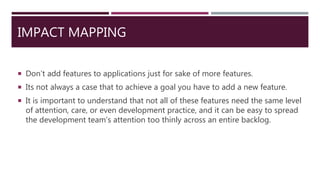 IMPACT MAPPING
 Don’t add features to applications just for sake of more features.
 Its not always a case that to achieve a goal you have to add a new feature.
 It is important to understand that not all of these features need the same level
of attention, care, or even development practice, and it can be easy to spread
the development team’s attention too thinly across an entire backlog.
 