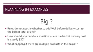 PLANNING IN EXAMPLES
Big ?
 Rules do not specify whether to add VAT before delivery cost to
the basket total or after.
 How should you handle a situation where the basket delivery cost
is exactly $20?
 What happens if there are multiple products in the basket?
 