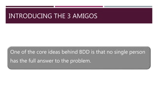 INTRODUCING THE 3 AMIGOS
One of the core ideas behind BDD is that no single person
has the full answer to the problem.
 