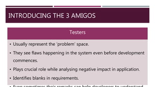 INTRODUCING THE 3 AMIGOS
Testers
• Usually represent the ‘problem’ space.
• They see flaws happening in the system even before development
commences.
• Plays crucial role while analysing negative impact in application.
• Identifies blanks in requirements.
 
