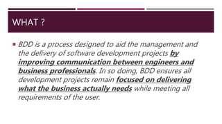 WHAT ?
 BDD is a process designed to aid the management and
the delivery of software development projects by
improving communication between engineers and
business professionals. In so doing, BDD ensures all
development projects remain focused on delivering
what the business actually needs while meeting all
requirements of the user.
 