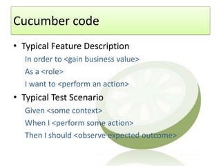 Cucumber code
• Typical Feature Description
  In order to <gain business value>
  As a <role>
  I want to <perform an action>
• Typical Test Scenario
  Given <some context>
  When I <perform some action>
  Then I should <observe expected outcome>
 