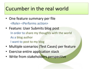 Cucumber in the real world
• One feature summary per file
   <Role> <Performs action>
• Feature: User Submits blog post
   In order to share my thoughts with the world
   As a blog author
   I want to post to my blog
• Multiple scenarios (Test Cases) per feature
• Exercise entire application stack
• Write from stakeholders perspective
 