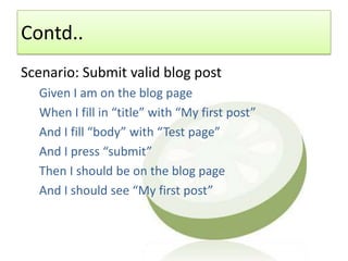 Contd..
Scenario: Submit valid blog post
  Given I am on the blog page
  When I fill in “title” with “My first post”
  And I fill “body” with “Test page”
  And I press “submit”
  Then I should be on the blog page
  And I should see “My first post”
 