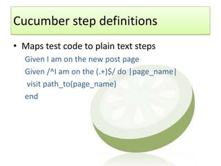 Cucumber step definitions
• Maps test code to plain text steps
  Given I am on the new post page
  Given /^I am on the (.+)$/ do |page_name|
  visit path_to(page_name)
  end
 