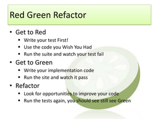 Red Green Refactor
• Get to Red
   Write your test First!
   Use the code you Wish You Had
   Run the suite and watch your test fail
• Get to Green
   Write your implementation code
   Run the site and watch it pass
• Refactor
   Look for opportunities to improve your code
   Run the tests again, you should see still see Green
 