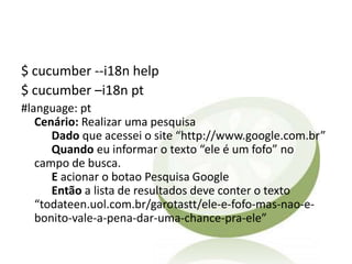 $ cucumber --i18n help
$ cucumber –i18n pt
#language: pt
   Cenário: Realizar uma pesquisa
      Dado que acessei o site “http://www.google.com.br”
      Quando eu informar o texto “ele é um fofo” no
   campo de busca.
      E acionar o botao Pesquisa Google
      Então a lista de resultados deve conter o texto
   “todateen.uol.com.br/garotastt/ele-e-fofo-mas-nao-e-
   bonito-vale-a-pena-dar-uma-chance-pra-ele”
 