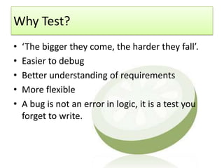 Why Test?
•   ‘The bigger they come, the harder they fall’.
•   Easier to debug
•   Better understanding of requirements
•   More flexible
•   A bug is not an error in logic, it is a test you
    forget to write.
 