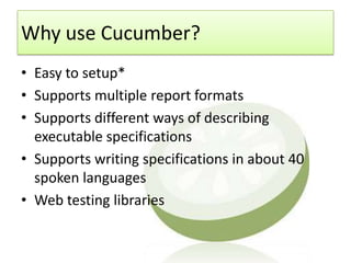 Why use Cucumber?
• Easy to setup*
• Supports multiple report formats
• Supports different ways of describing
  executable specifications
• Supports writing specifications in about 40
  spoken languages
• Web testing libraries
 