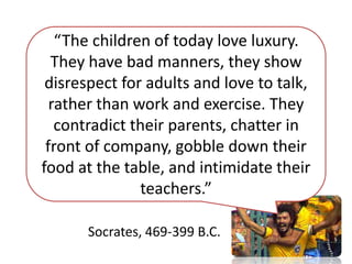 “The children of today love luxury.
They have bad manners, they show
disrespect for adults and love to talk,
rather than work and exercise. They
contradict their parents, chatter in
front of company, gobble down their
food at the table, and intimidate their
teachers.”
Socrates, 469-399 B.C.
 