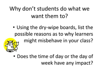 • Using the dry-wipe boards, list the
possible reasons as to why learners
might misbehave in your class?
• Does the time of day or the day of
week have any impact?
Why don’t students do what we
want them to?
 