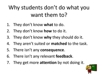 Why students don’t do what you
want them to?
1. They don’t know what to do.
2. They don’t know how to do it.
3. They don’t know why they should do it.
4. They aren’t suited or matched to the task.
5. There isn’t any consequence.
6. There isn’t any relevant feedback.
7. They get more attention by not doing it.
 