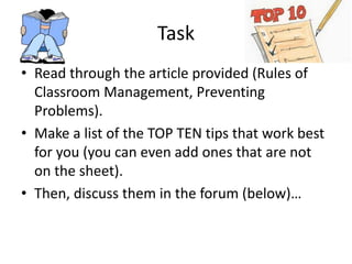 Task
• Read through the article provided (Rules of
Classroom Management, Preventing
Problems).
• Make a list of the TOP TEN tips that work best
for you (you can even add ones that are not
on the sheet).
• Then, discuss them in the forum (below)…
 