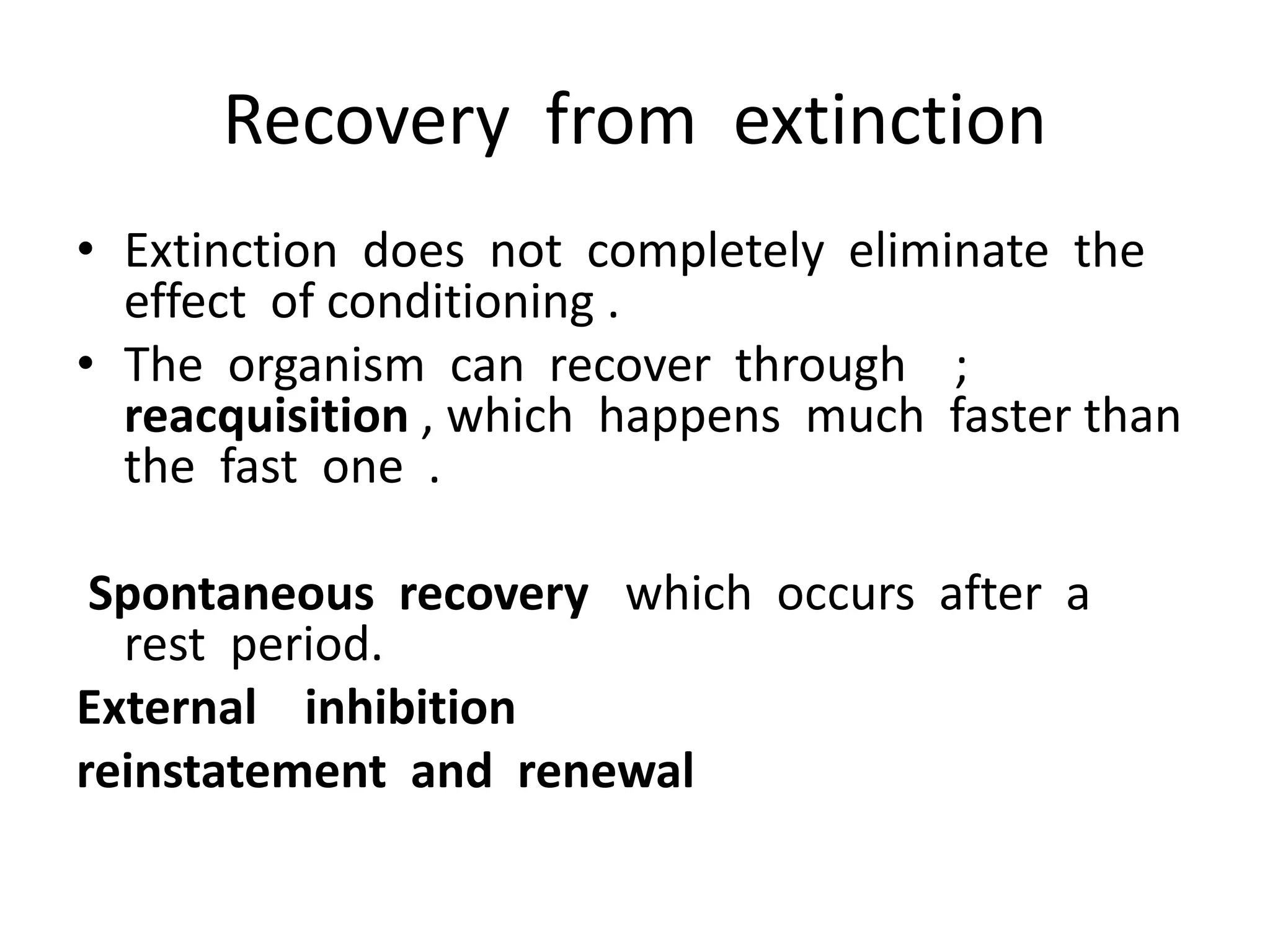 Recovery from extinction
• Extinction does not completely eliminate the
effect of conditioning .
• The organism can recover through ;
reacquisition , which happens much faster than
the fast one .
Spontaneous recovery which occurs after a
rest period.
External inhibition
reinstatement and renewal
 
