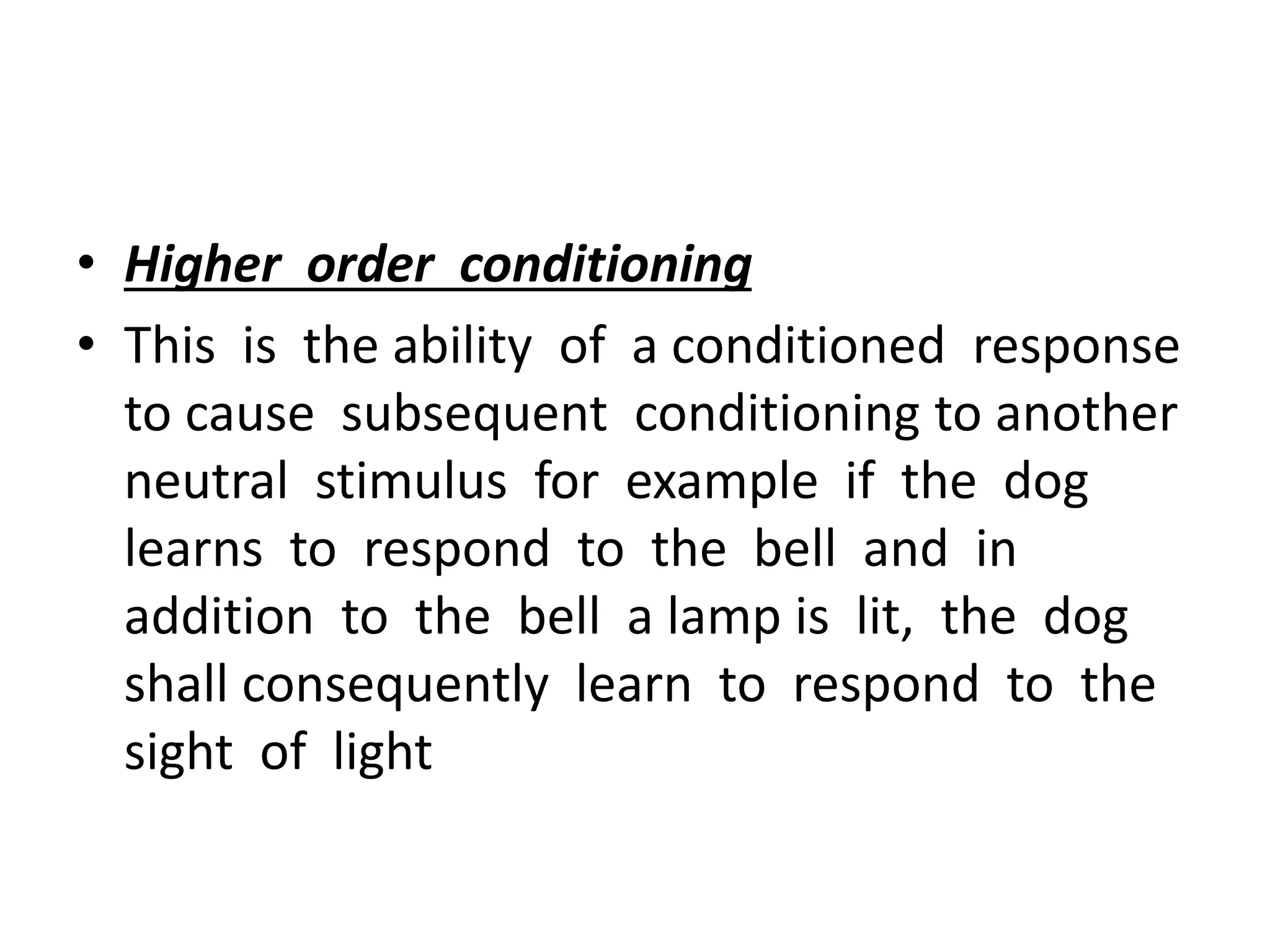 • Higher order conditioning
• This is the ability of a conditioned response
to cause subsequent conditioning to another
neutral stimulus for example if the dog
learns to respond to the bell and in
addition to the bell a lamp is lit, the dog
shall consequently learn to respond to the
sight of light
 