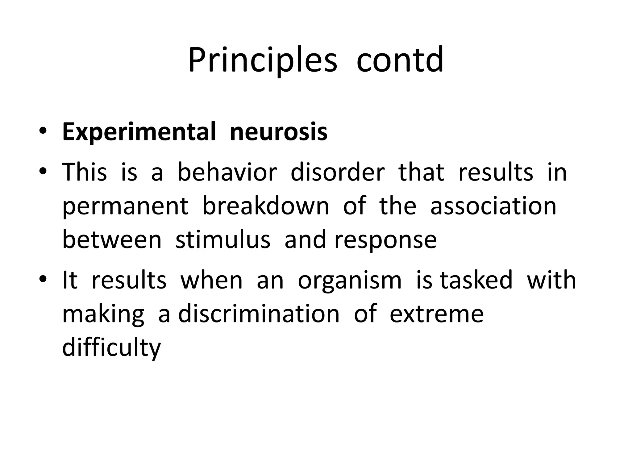 Principles contd
• Experimental neurosis
• This is a behavior disorder that results in
permanent breakdown of the association
between stimulus and response
• It results when an organism is tasked with
making a discrimination of extreme
difficulty
 