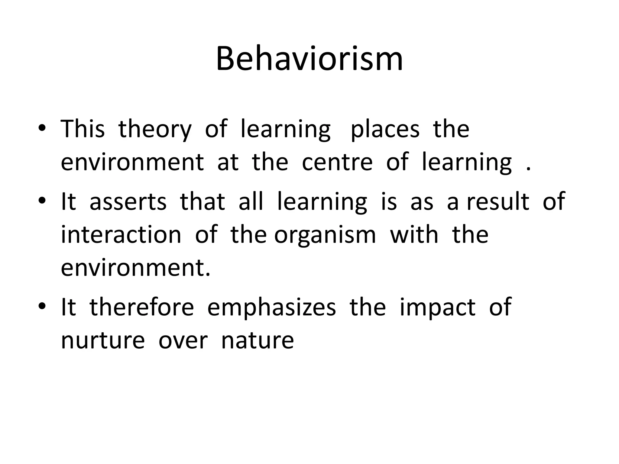 Behaviorism
• This theory of learning places the
environment at the centre of learning .
• It asserts that all learning is as a result of
interaction of the organism with the
environment.
• It therefore emphasizes the impact of
nurture over nature
 