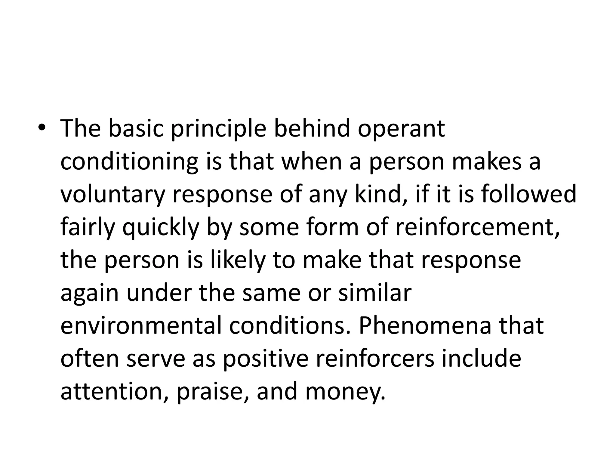 • The basic principle behind operant
conditioning is that when a person makes a
voluntary response of any kind, if it is followed
fairly quickly by some form of reinforcement,
the person is likely to make that response
again under the same or similar
environmental conditions. Phenomena that
often serve as positive reinforcers include
attention, praise, and money.
 