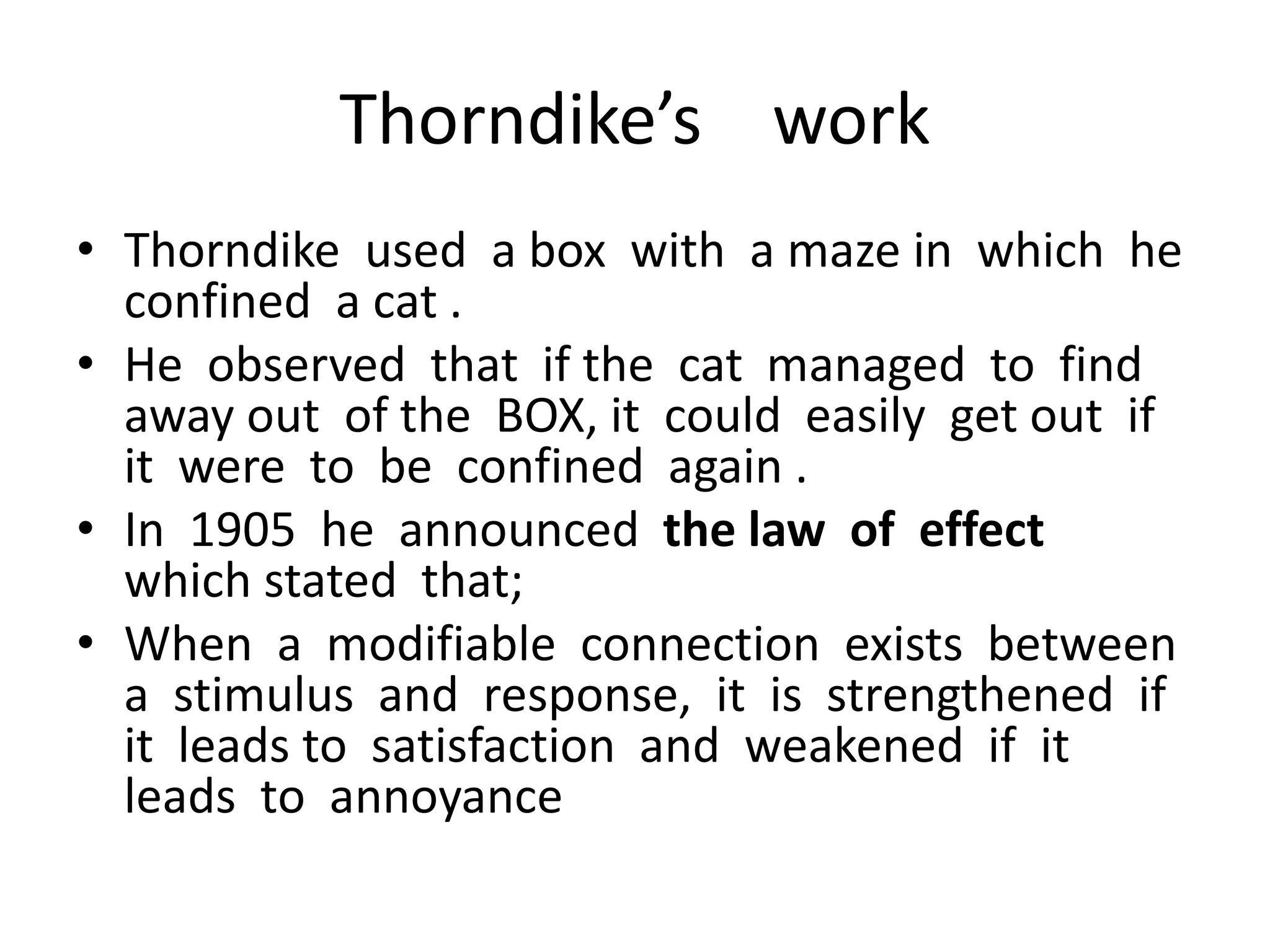 Thorndike’s work
• Thorndike used a box with a maze in which he
confined a cat .
• He observed that if the cat managed to find
away out of the BOX, it could easily get out if
it were to be confined again .
• In 1905 he announced the law of effect
which stated that;
• When a modifiable connection exists between
a stimulus and response, it is strengthened if
it leads to satisfaction and weakened if it
leads to annoyance
 