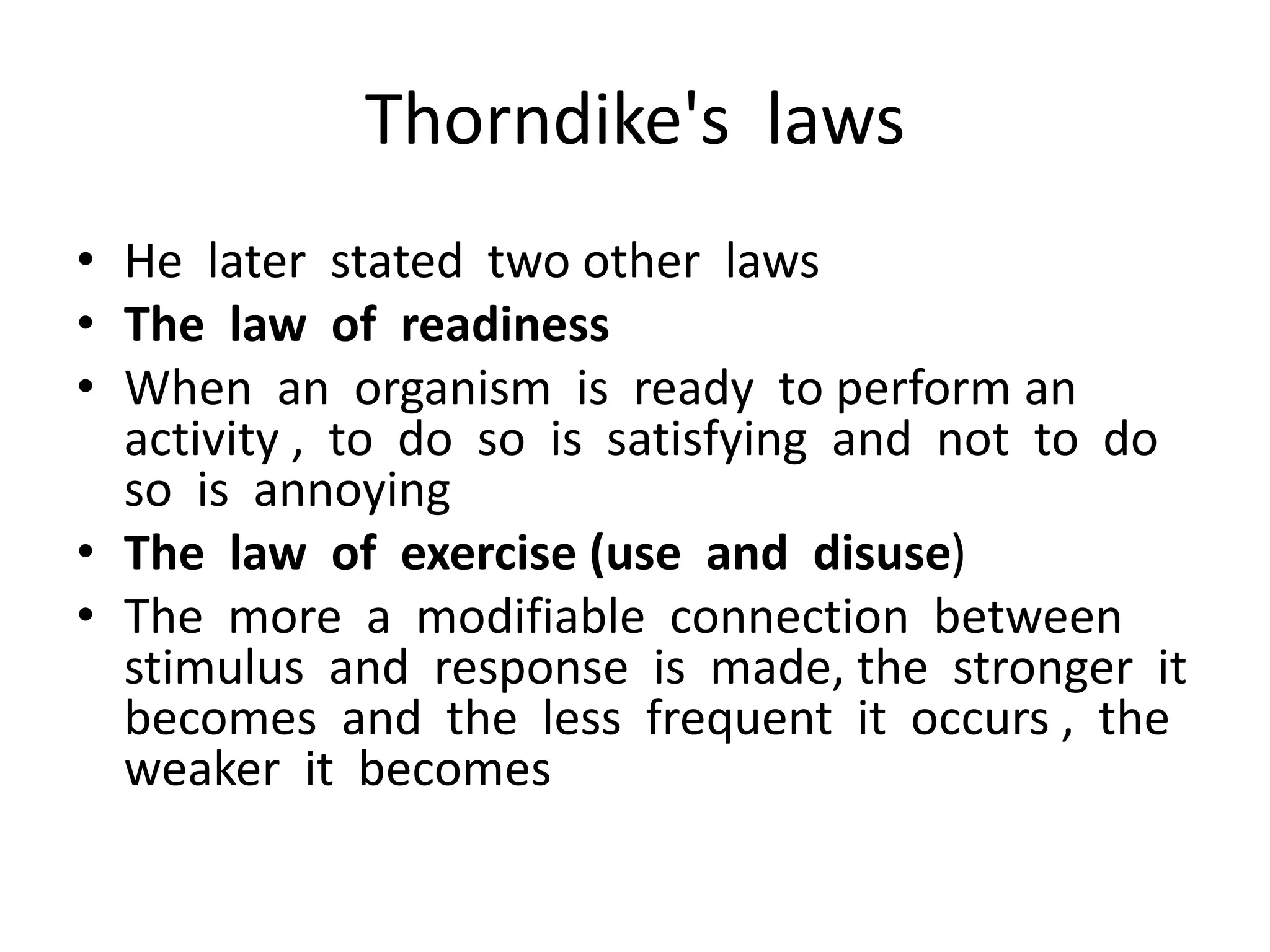 Thorndike's laws
• He later stated two other laws
• The law of readiness
• When an organism is ready to perform an
activity , to do so is satisfying and not to do
so is annoying
• The law of exercise (use and disuse)
• The more a modifiable connection between
stimulus and response is made, the stronger it
becomes and the less frequent it occurs , the
weaker it becomes
 