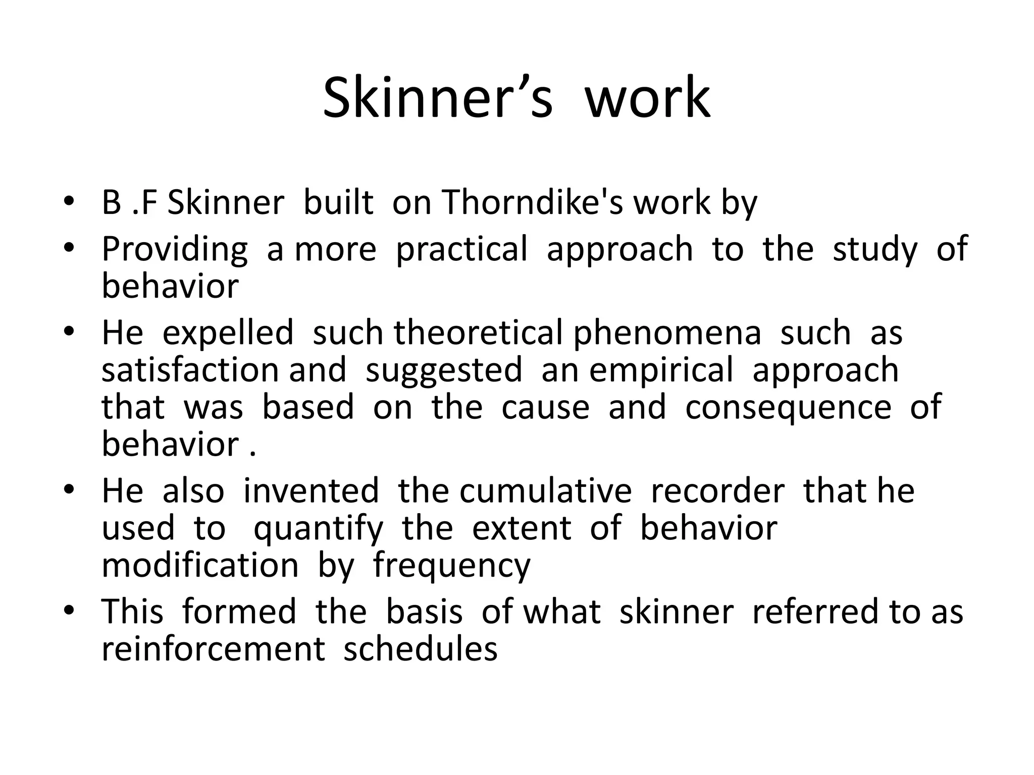 Skinner’s work
• B .F Skinner built on Thorndike's work by
• Providing a more practical approach to the study of
behavior
• He expelled such theoretical phenomena such as
satisfaction and suggested an empirical approach
that was based on the cause and consequence of
behavior .
• He also invented the cumulative recorder that he
used to quantify the extent of behavior
modification by frequency
• This formed the basis of what skinner referred to as
reinforcement schedules
 