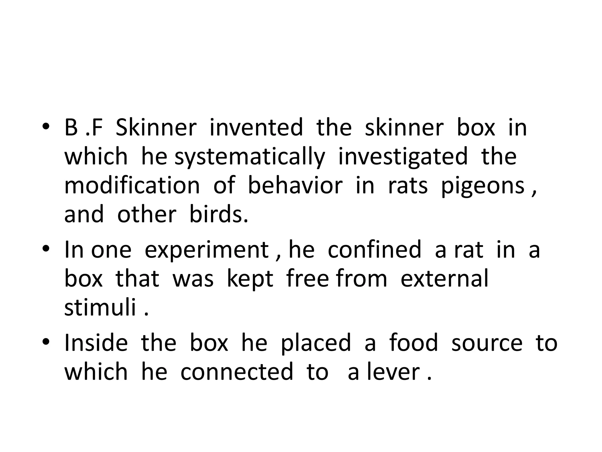 • B .F Skinner invented the skinner box in
which he systematically investigated the
modification of behavior in rats pigeons ,
and other birds.
• In one experiment , he confined a rat in a
box that was kept free from external
stimuli .
• Inside the box he placed a food source to
which he connected to a lever .
 