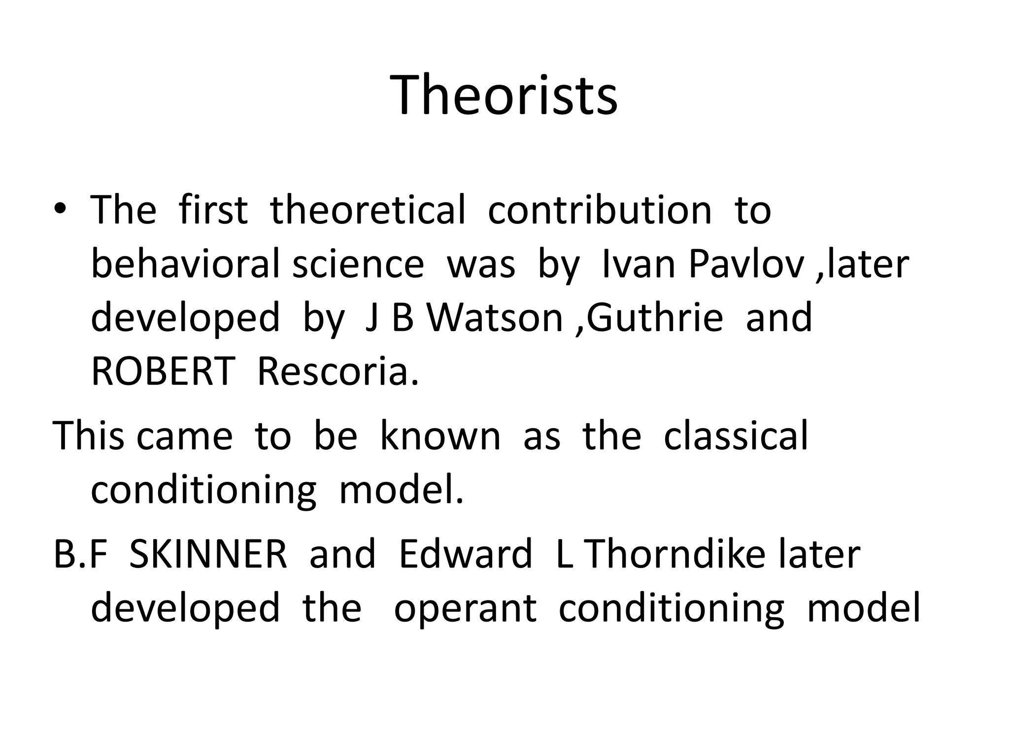 Theorists
• The first theoretical contribution to
behavioral science was by Ivan Pavlov ,later
developed by J B Watson ,Guthrie and
ROBERT Rescoria.
This came to be known as the classical
conditioning model.
B.F SKINNER and Edward L Thorndike later
developed the operant conditioning model
 