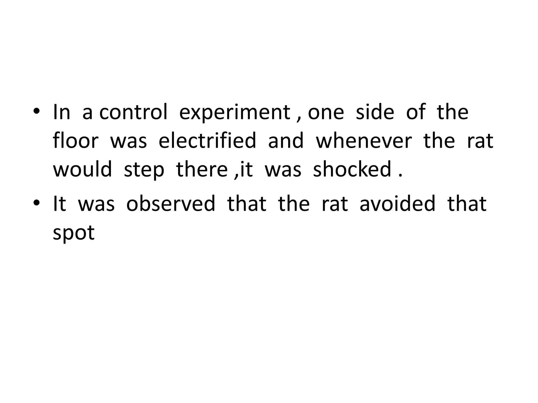 • In a control experiment , one side of the
floor was electrified and whenever the rat
would step there ,it was shocked .
• It was observed that the rat avoided that
spot
 