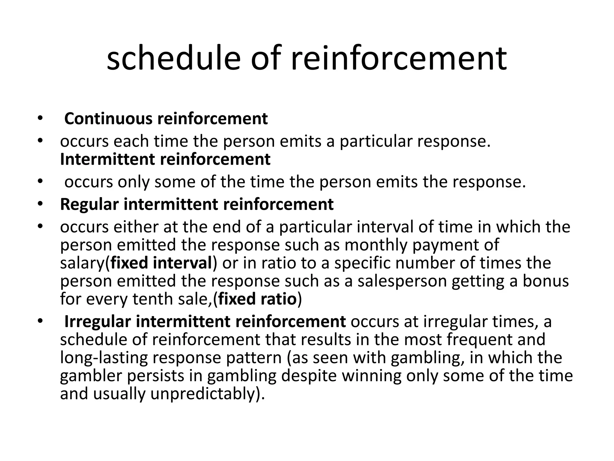 schedule of reinforcement
• Continuous reinforcement
• occurs each time the person emits a particular response.
Intermittent reinforcement
• occurs only some of the time the person emits the response.
• Regular intermittent reinforcement
• occurs either at the end of a particular interval of time in which the
person emitted the response such as monthly payment of
salary(fixed interval) or in ratio to a specific number of times the
person emitted the response such as a salesperson getting a bonus
for every tenth sale,(fixed ratio)
• Irregular intermittent reinforcement occurs at irregular times, a
schedule of reinforcement that results in the most frequent and
long-lasting response pattern (as seen with gambling, in which the
gambler persists in gambling despite winning only some of the time
and usually unpredictably).
 