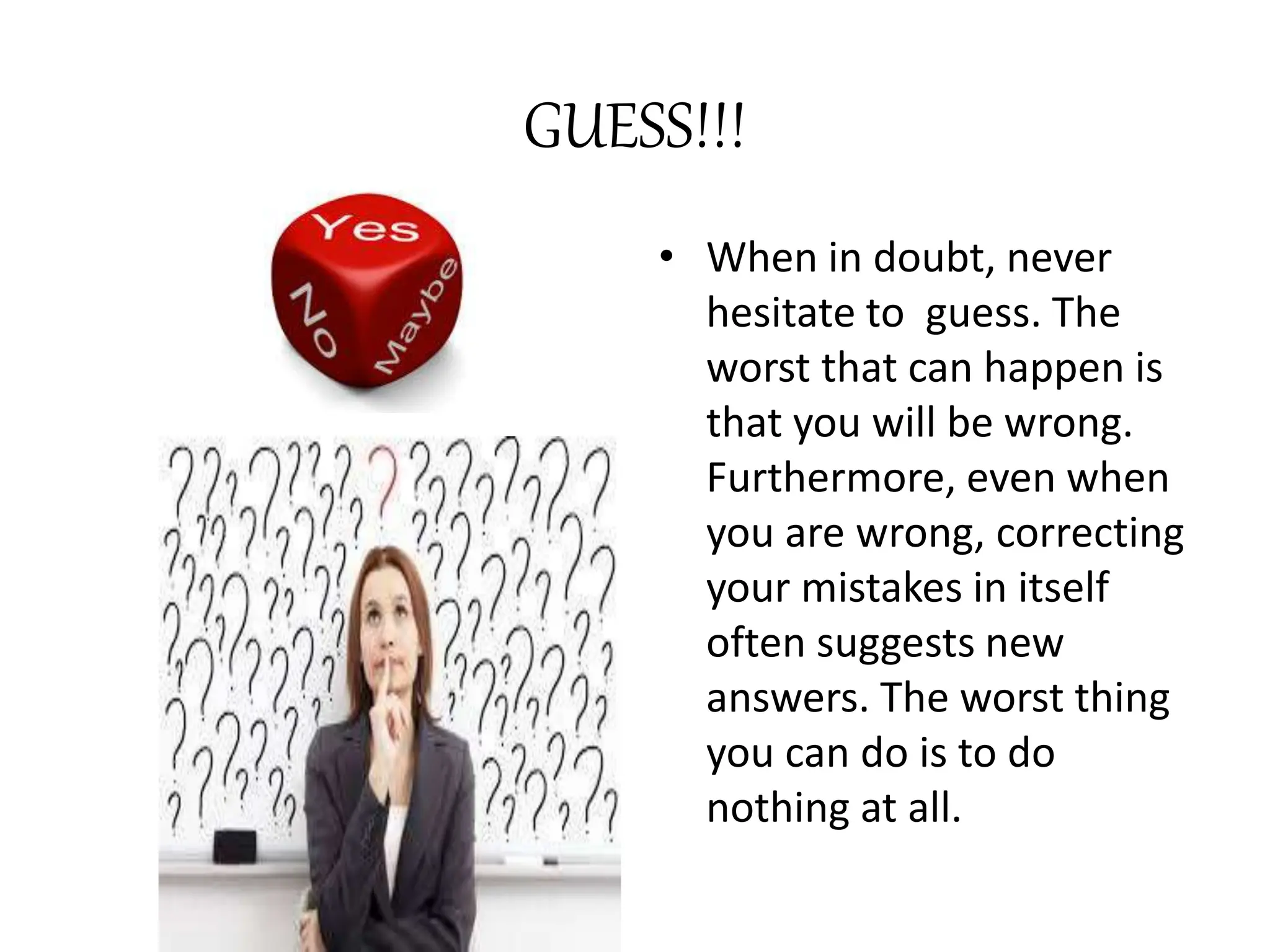 GUESS!!!
• When in doubt, never
hesitate to guess. The
worst that can happen is
that you will be wrong.
Furthermore, even when
you are wrong, correcting
your mistakes in itself
often suggests new
answers. The worst thing
you can do is to do
nothing at all.
 