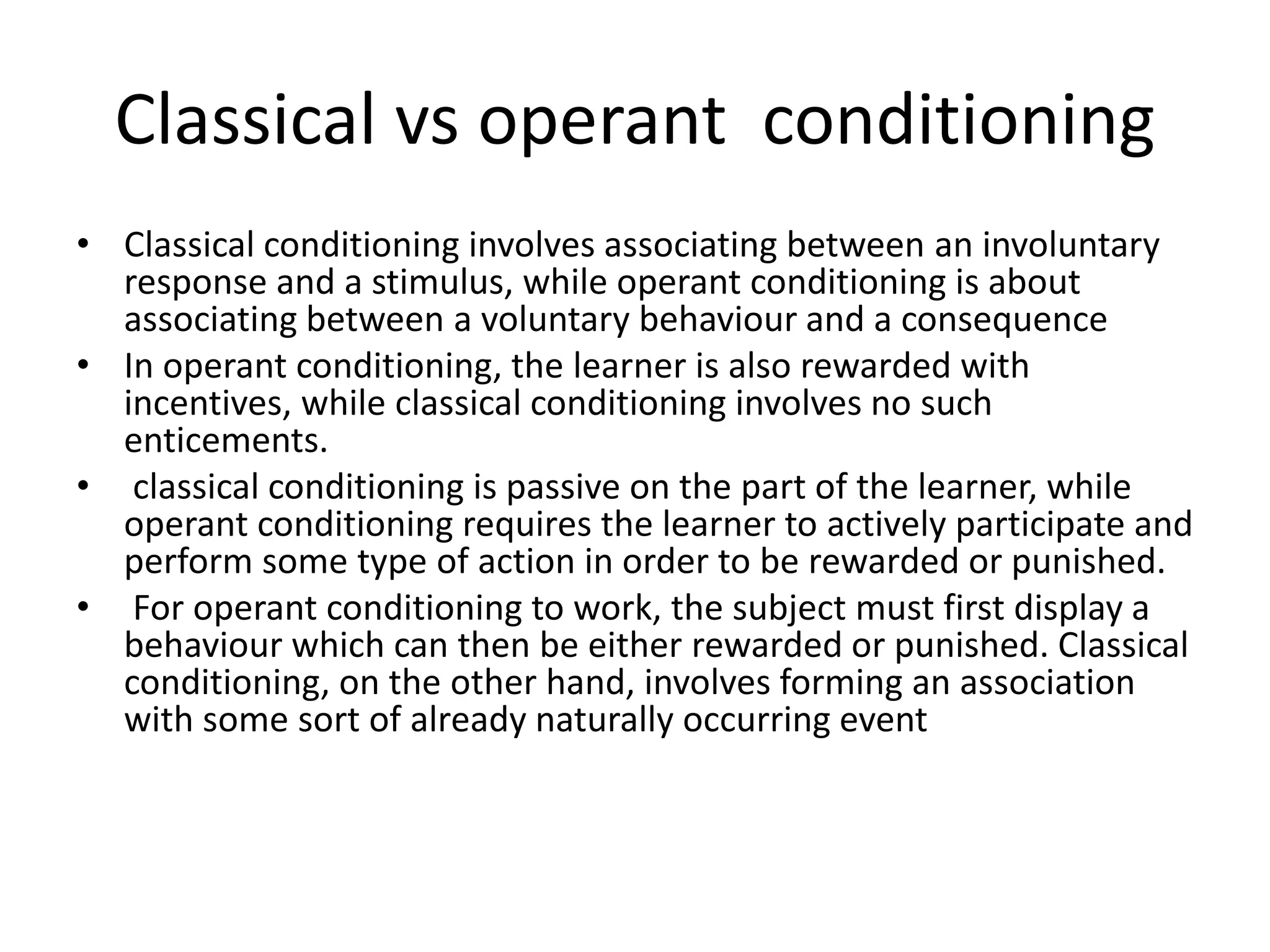 Classical vs operant conditioning
• Classical conditioning involves associating between an involuntary
response and a stimulus, while operant conditioning is about
associating between a voluntary behaviour and a consequence
• In operant conditioning, the learner is also rewarded with
incentives, while classical conditioning involves no such
enticements.
• classical conditioning is passive on the part of the learner, while
operant conditioning requires the learner to actively participate and
perform some type of action in order to be rewarded or punished.
• For operant conditioning to work, the subject must first display a
behaviour which can then be either rewarded or punished. Classical
conditioning, on the other hand, involves forming an association
with some sort of already naturally occurring event
 
