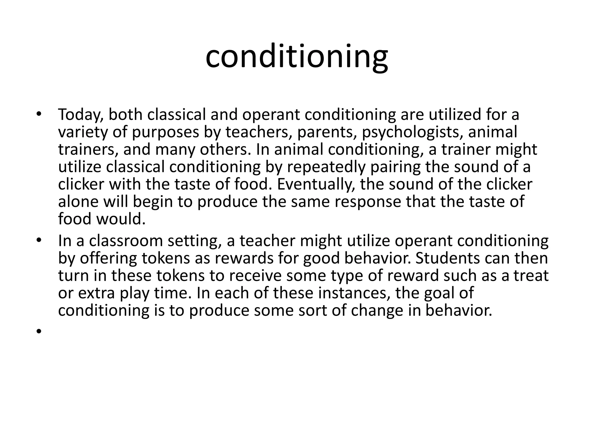 conditioning
• Today, both classical and operant conditioning are utilized for a
variety of purposes by teachers, parents, psychologists, animal
trainers, and many others. In animal conditioning, a trainer might
utilize classical conditioning by repeatedly pairing the sound of a
clicker with the taste of food. Eventually, the sound of the clicker
alone will begin to produce the same response that the taste of
food would.
• In a classroom setting, a teacher might utilize operant conditioning
by offering tokens as rewards for good behavior. Students can then
turn in these tokens to receive some type of reward such as a treat
or extra play time. In each of these instances, the goal of
conditioning is to produce some sort of change in behavior.
•
 