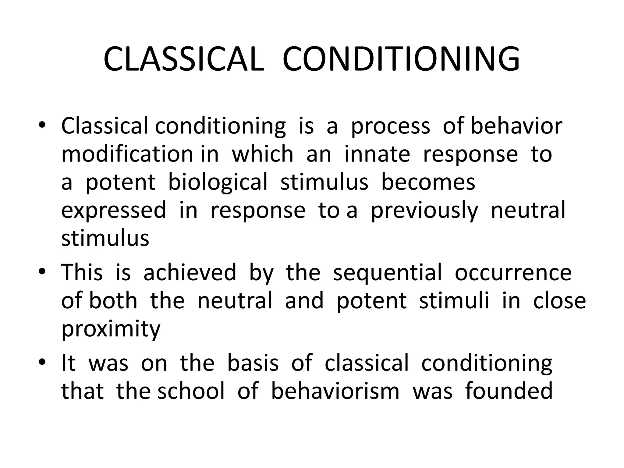 CLASSICAL CONDITIONING
• Classical conditioning is a process of behavior
modification in which an innate response to
a potent biological stimulus becomes
expressed in response to a previously neutral
stimulus
• This is achieved by the sequential occurrence
of both the neutral and potent stimuli in close
proximity
• It was on the basis of classical conditioning
that the school of behaviorism was founded
 