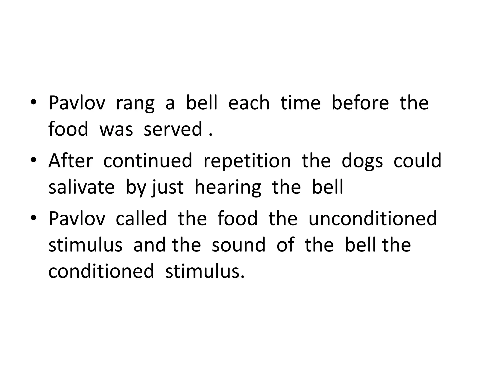• Pavlov rang a bell each time before the
food was served .
• After continued repetition the dogs could
salivate by just hearing the bell
• Pavlov called the food the unconditioned
stimulus and the sound of the bell the
conditioned stimulus.
 