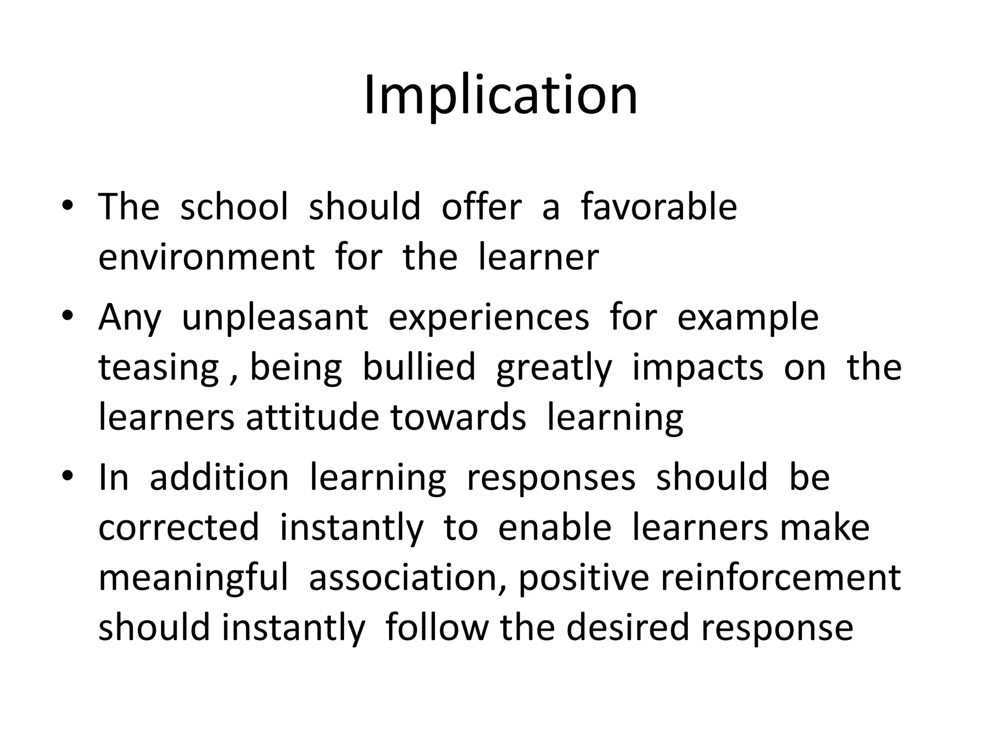 Implication
• The school should offer a favorable
environment for the learner
• Any unpleasant experiences for example
teasing , being bullied greatly impacts on the
learners attitude towards learning
• In addition learning responses should be
corrected instantly to enable learners make
meaningful association, positive reinforcement
should instantly follow the desired response
 