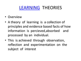 LEARNING THEORIES
• Overview
• A theory of learning is a collection of
principles and evidence based facts of how
information is percieved,absorbed and
processed by an individual.
• This is achieved through observation,
reflection and experimentation on the
subject of interest
 
