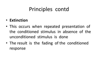 Principles contd
• Extinction
• This occurs when repeated presentation of
the conditioned stimulus in absence of the
unconditioned stimulus is done
• The result is the fading of the conditioned
response
 