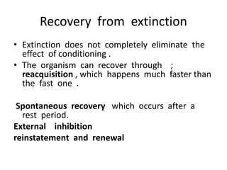 Recovery from extinction
• Extinction does not completely eliminate the
effect of conditioning .
• The organism can recover through ;
reacquisition , which happens much faster than
the fast one .
Spontaneous recovery which occurs after a
rest period.
External inhibition
reinstatement and renewal
 