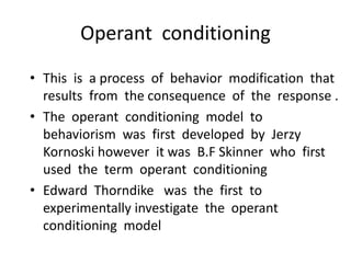 Operant conditioning
• This is a process of behavior modification that
results from the consequence of the response .
• The operant conditioning model to
behaviorism was first developed by Jerzy
Kornoski however it was B.F Skinner who first
used the term operant conditioning
• Edward Thorndike was the first to
experimentally investigate the operant
conditioning model
 