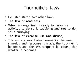 Thorndike's laws
• He later stated two other laws
• The law of readiness
• When an organism is ready to perform an
activity , to do so is satisfying and not to do
so is annoying
• The law of exercise (use and disuse)
• The more a modifiable connection between
stimulus and response is made, the stronger it
becomes and the less frequent it occurs , the
weaker it becomes
 