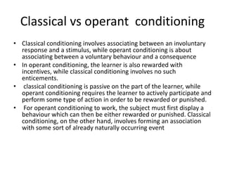 Classical vs operant conditioning
• Classical conditioning involves associating between an involuntary
response and a stimulus, while operant conditioning is about
associating between a voluntary behaviour and a consequence
• In operant conditioning, the learner is also rewarded with
incentives, while classical conditioning involves no such
enticements.
• classical conditioning is passive on the part of the learner, while
operant conditioning requires the learner to actively participate and
perform some type of action in order to be rewarded or punished.
• For operant conditioning to work, the subject must first display a
behaviour which can then be either rewarded or punished. Classical
conditioning, on the other hand, involves forming an association
with some sort of already naturally occurring event
 