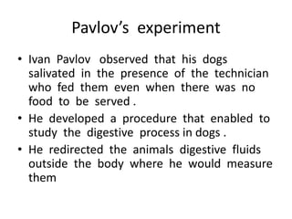 Pavlov’s experiment
• Ivan Pavlov observed that his dogs
salivated in the presence of the technician
who fed them even when there was no
food to be served .
• He developed a procedure that enabled to
study the digestive process in dogs .
• He redirected the animals digestive fluids
outside the body where he would measure
them
 