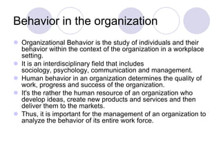 Behavior in the organization
 Organizational Behavior is the study of individuals and their
  behavior within the context of the organization in a workplace
  setting.
 It is an interdisciplinary field that includes
  sociology, psychology, communication and management.
 Human behavior in an organization determines the quality of
  work, progress and success of the organization.
 It's the rather the human resource of an organization who
  develop ideas, create new products and services and then
  deliver them to the markets.
 Thus, it is important for the management of an organization to
  analyze the behavior of its entire work force.
 