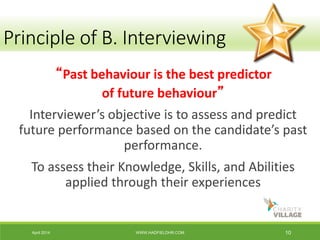 April 2014 WWW.HADFIELDHR.COM 10
“Past behaviour is the best predictor
of future behaviour”
Interviewer’s objective is to assess and predict
future performance based on the candidate’s past
performance.
To assess their Knowledge, Skills, and Abilities
applied through their experiences
Principle of B. Interviewing
 